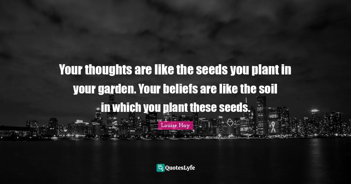 Your thoughts are like the seeds you plant in your garden. Your beliefs are like the soil in which you plant these seeds.
