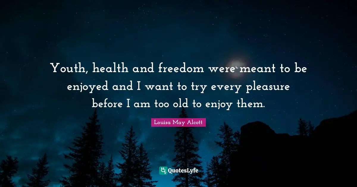 Youth, health and freedom were meant to be enjoyed and I want to try every pleasure before I am too old to enjoy them.