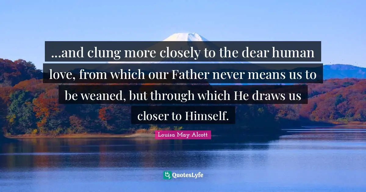 ...and clung more closely to the dear human love, from which our Father never means us to be weaned, but through which He draws us closer to Himself.