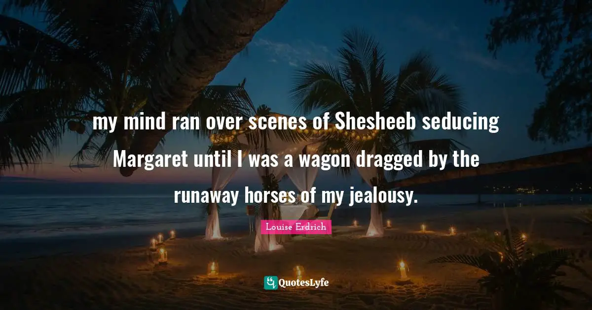 my mind ran over scenes of Shesheeb seducing Margaret until I was a wagon dragged by the runaway horses of my jealousy.