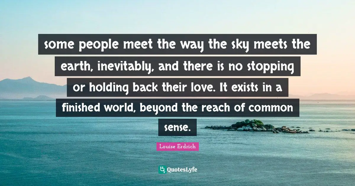 some people meet the way the sky meets the earth, inevitably, and there is no stopping or holding back their love. It exists in a finished world, beyond the reach of common sense.