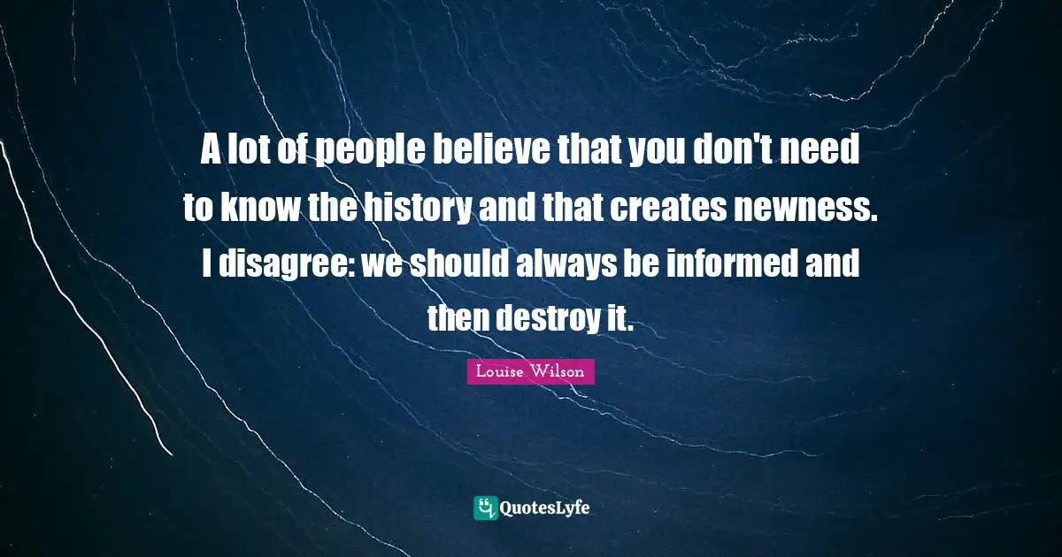 A lot of people believe that you don't need to know the history and that creates newness. I disagree: we should always be informed and then destroy it.