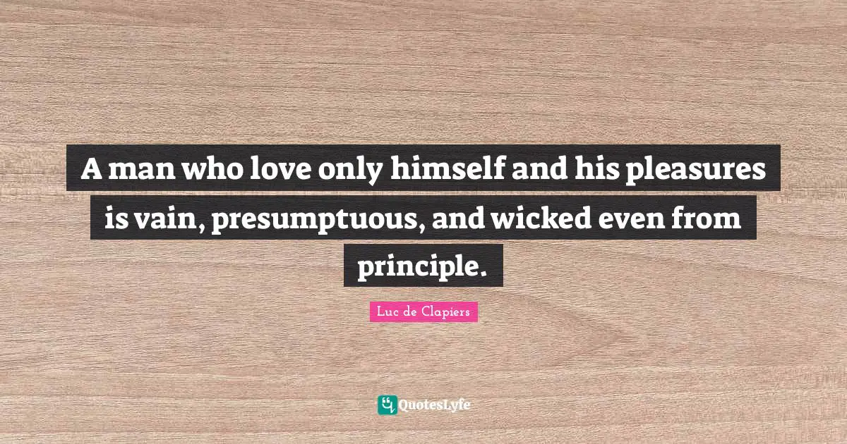 A man who love only himself and his pleasures is vain, presumptuous, and wicked even from principle.