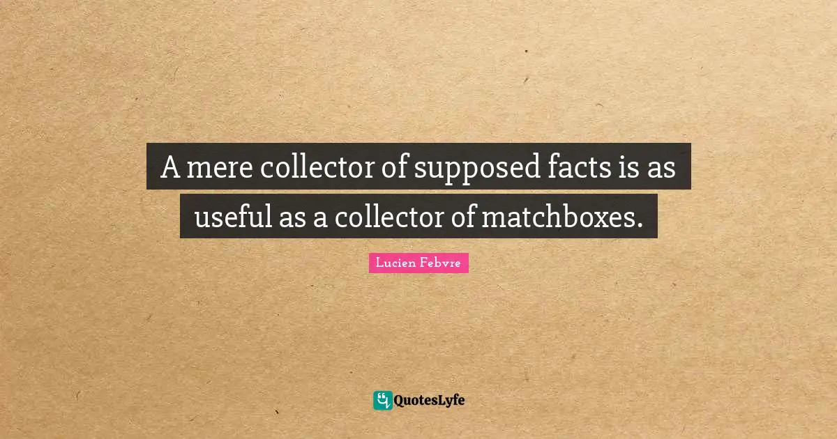A mere collector of supposed facts is as useful as a collector of matchboxes.