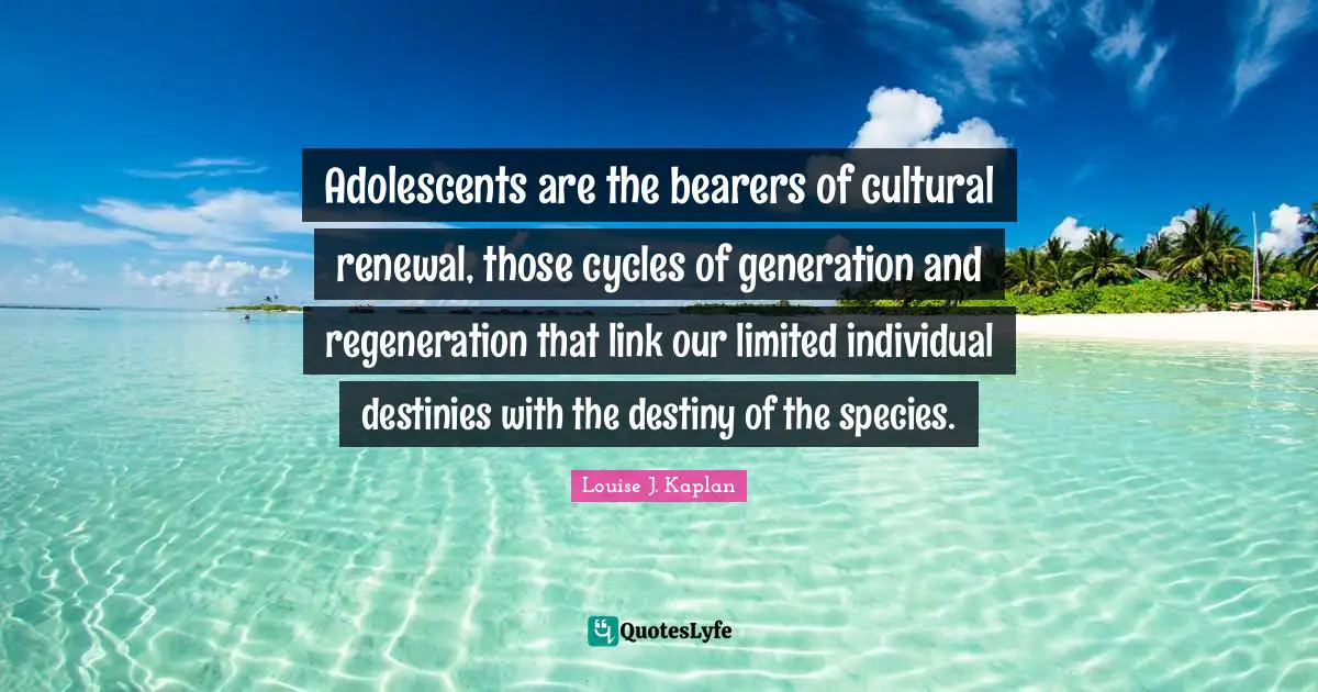 Adolescents are the bearers of cultural renewal, those cycles of generation and regeneration that link our limited individual destinies with the destiny of the species.