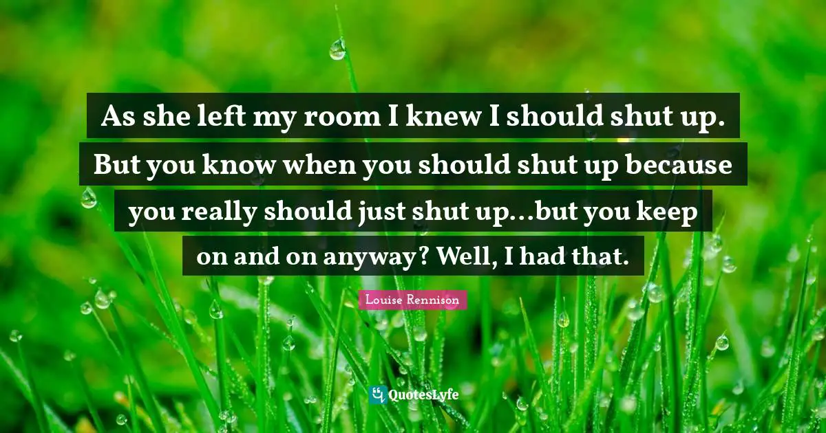 As she left my room I knew I should shut up. But you know when you should shut up because you really should just shut up...but you keep on and on anyway? Well, I had that.