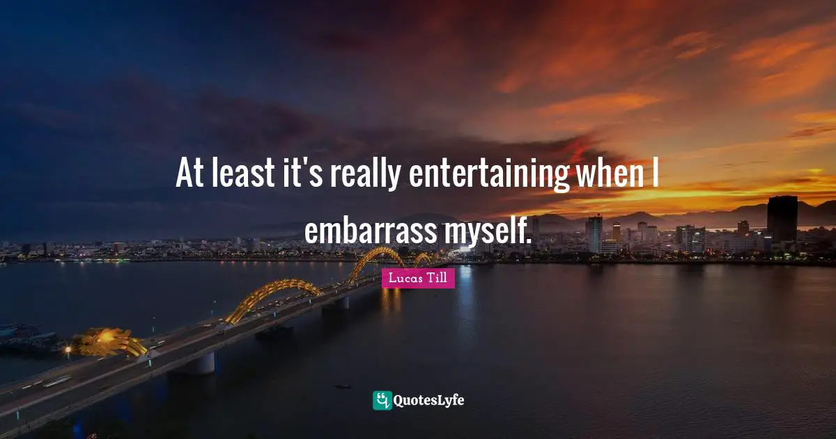 At least it's really entertaining when I embarrass myself.