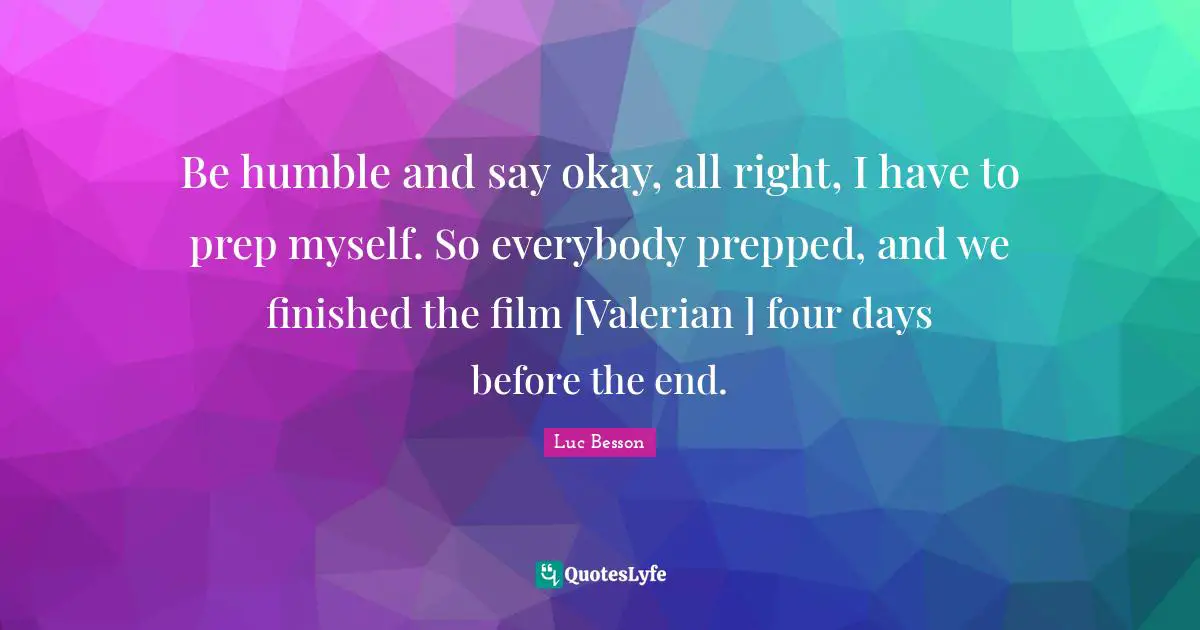 Be humble and say okay, all right, I have to prep myself. So everybody prepped, and we finished the film [Valerian ] four days before the end.