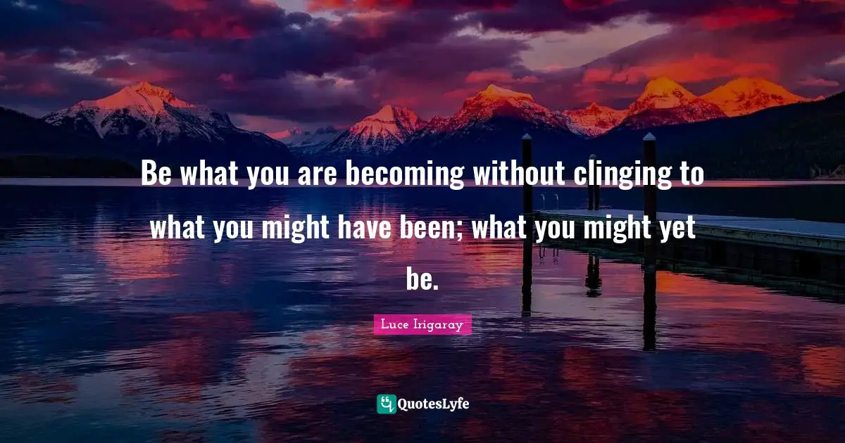 Be what you are becoming without clinging to what you might have been; what you might yet be.