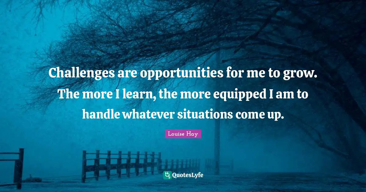 Challenges are opportunities for me to grow. The more I learn, the more equipped I am to handle whatever situations come up.