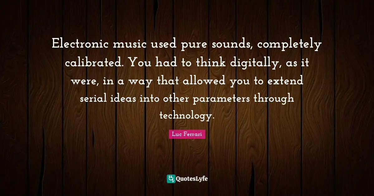 Electronic music used pure sounds, completely calibrated. You had to think digitally, as it were, in a way that allowed you to extend serial ideas into other parameters through technology.