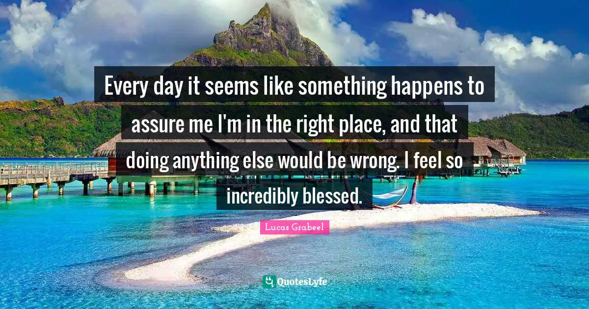 Doing Me Quotes: "Every day it seems like something happens to assure me I'm in the right place, and that doing anything else would be wrong. I feel so incredibly blessed."