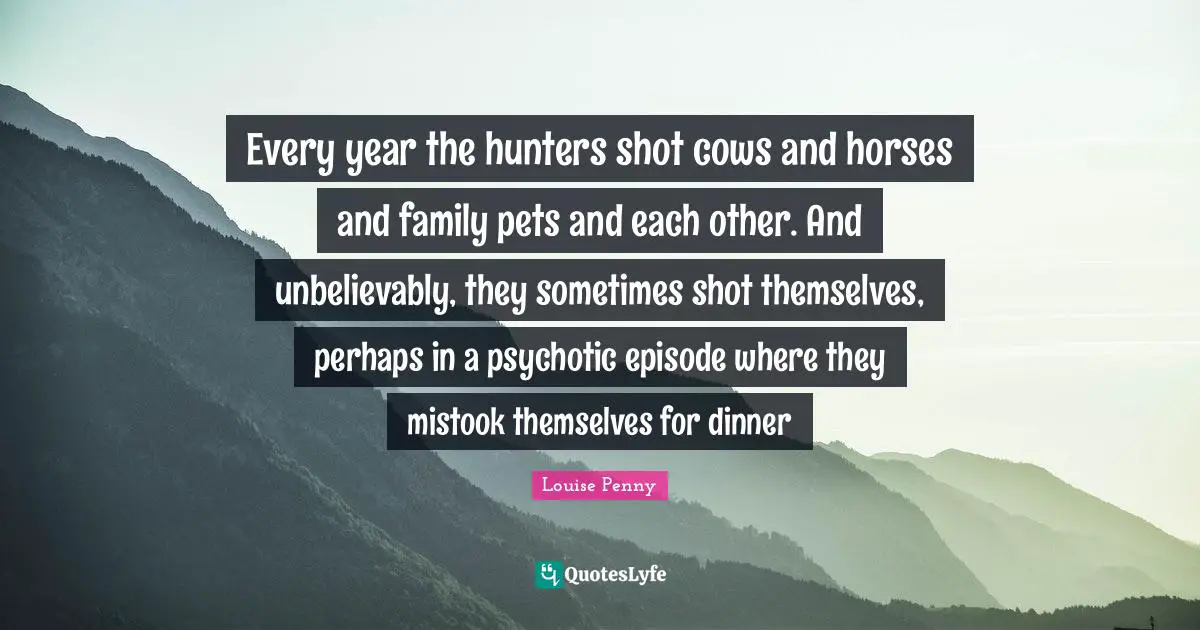 Louise Penny Quotes: "Every year the hunters shot cows and horses and family pets and each other. And unbelievably, they sometimes shot themselves, perhaps in a psychotic episode where they mistook themselves for dinner"