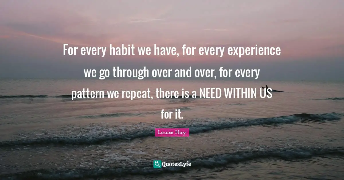 For every habit we have, for every experience we go through over and over, for every pattern we repeat, there is a NEED WITHIN US for it.