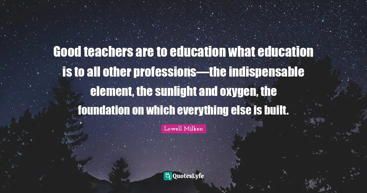 Good teachers are to education what education is to all other professions—the indispensable element, the sunlight and oxygen, the foundation on which everything else is built.