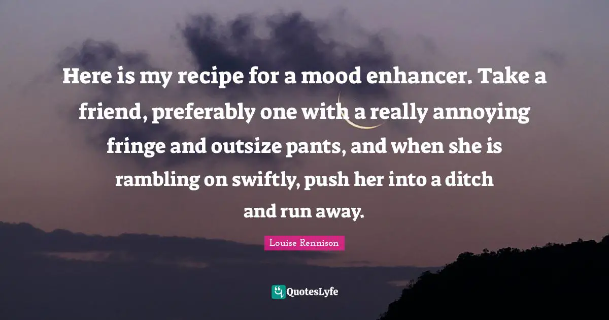 Here is my recipe for a mood enhancer. Take a friend, preferably one with a really annoying fringe and outsize pants, and when she is rambling on swiftly, push her into a ditch and run away.