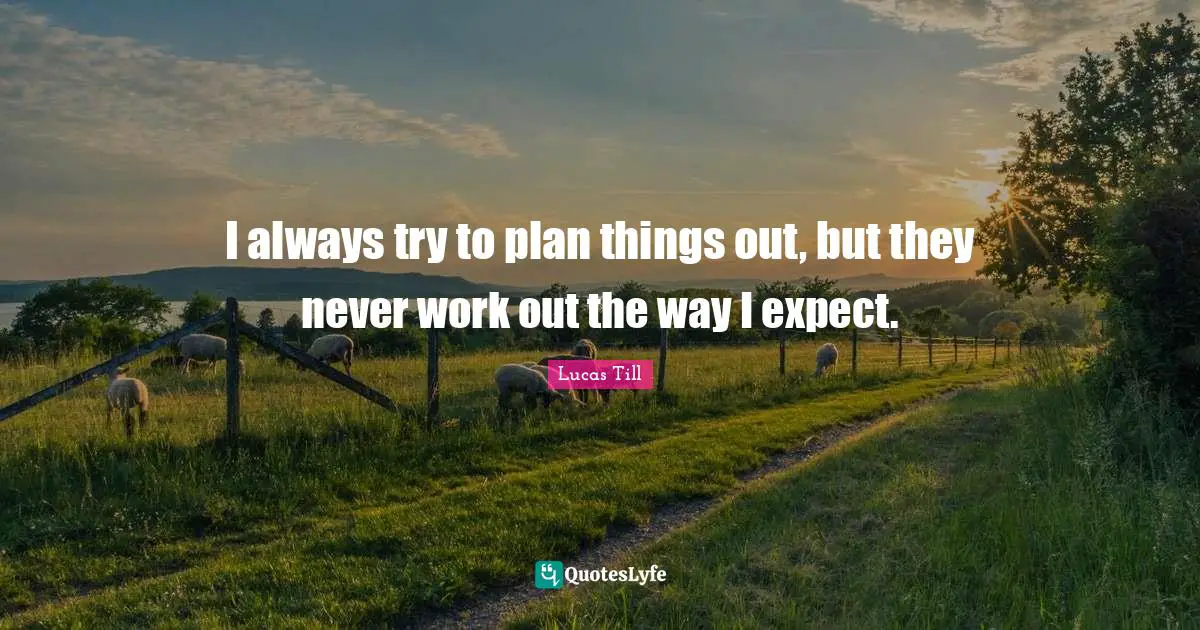 I always try to plan things out, but they never work out the way I expect.