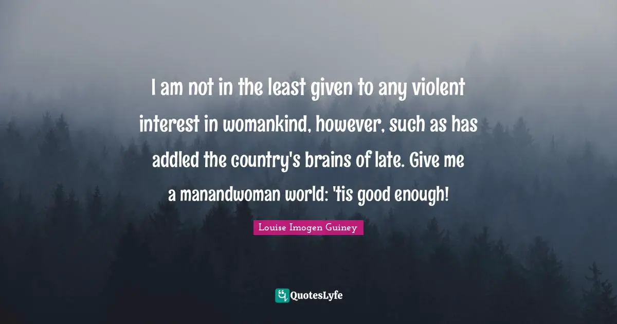 I am not in the least given to any violent interest in womankind, however, such as has addled the country's brains of late. Give me a manandwoman world: 'tis good enough!