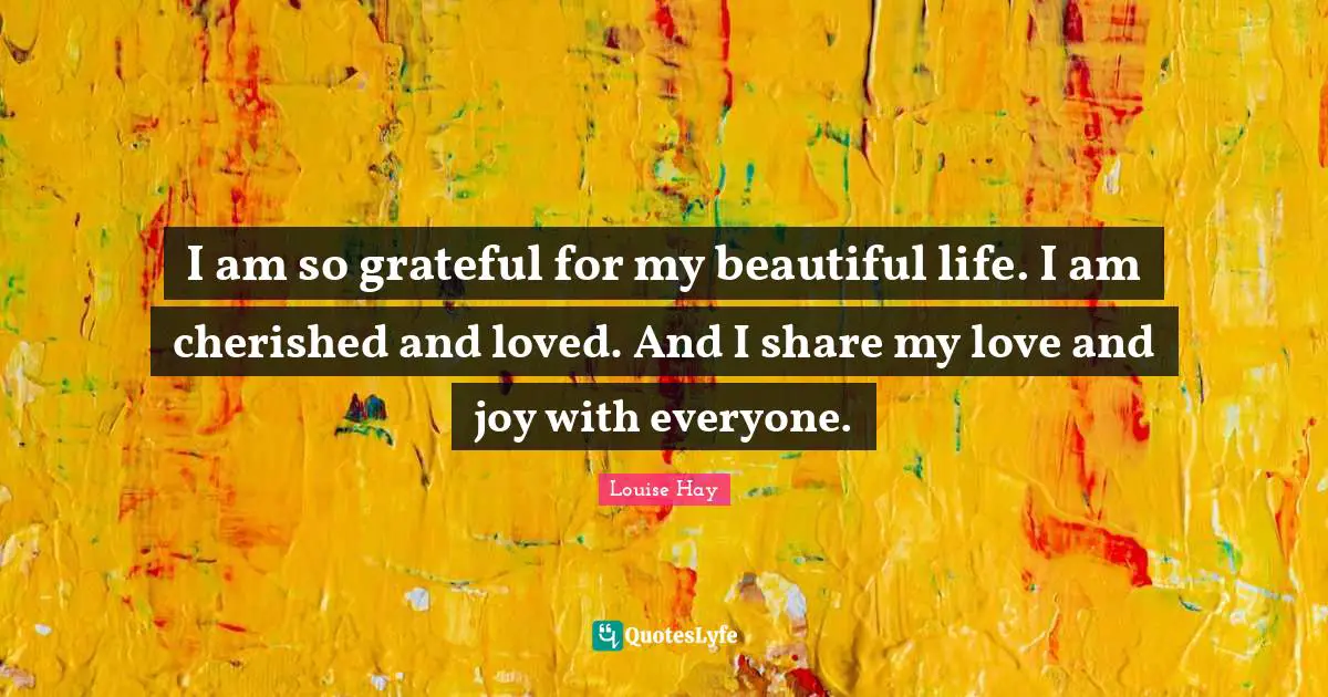 I am so grateful for my beautiful life. I am cherished and loved. And I share my love and joy with everyone.