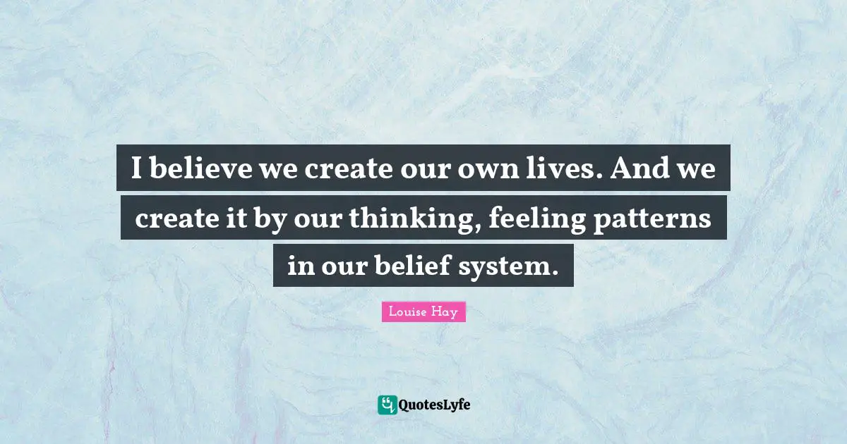 I believe we create our own lives. And we create it by our thinking, feeling patterns in our belief system.