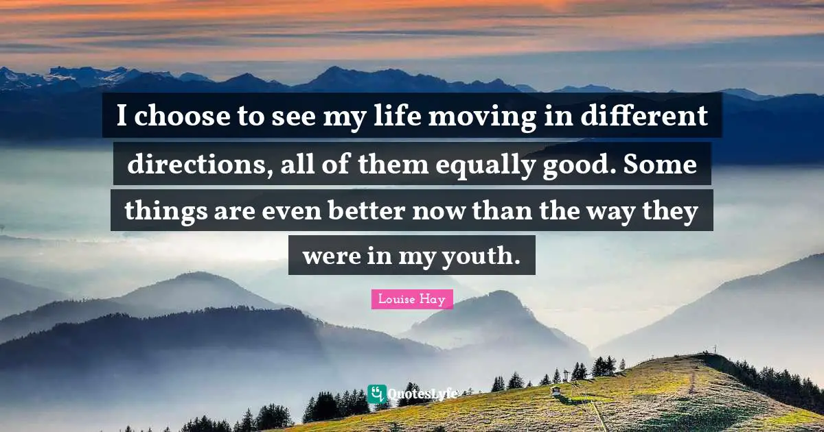 I choose to see my life moving in different directions, all of them equally good. Some things are even better now than the way they were in my youth.