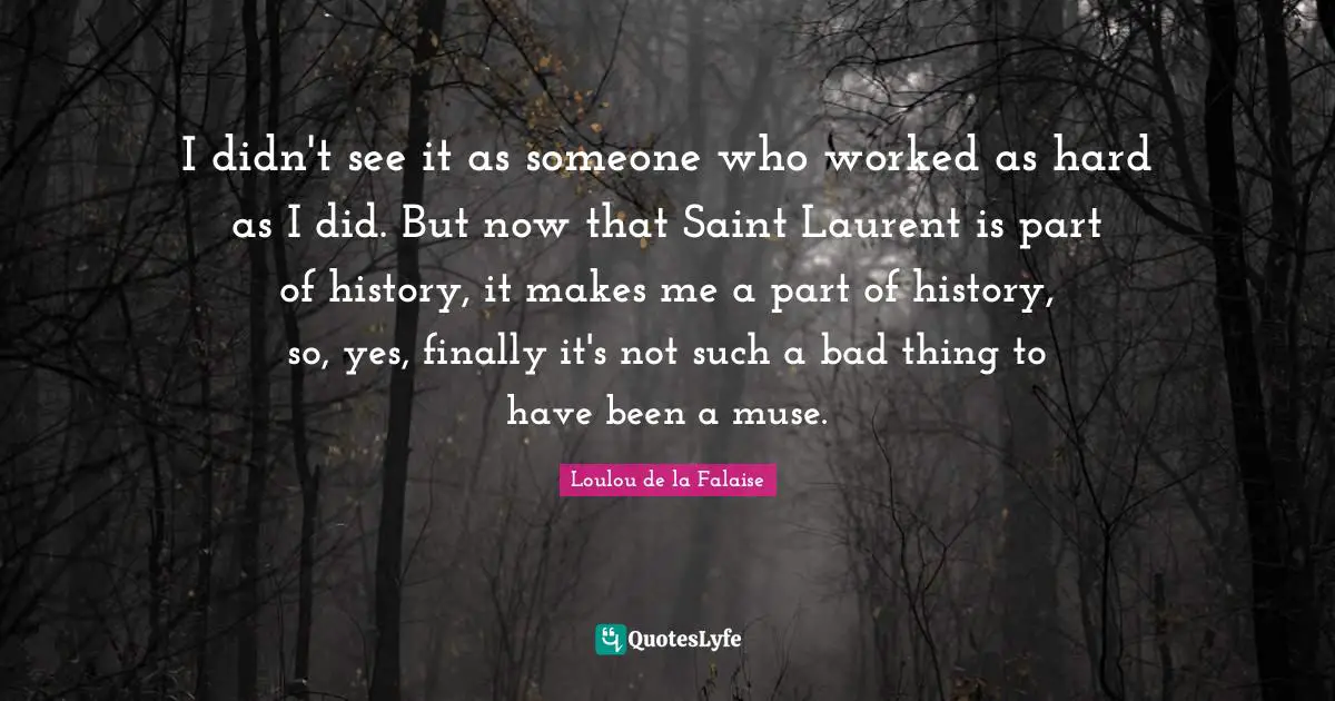I didn't see it as someone who worked as hard as I did. But now that Saint Laurent is part of history, it makes me a part of history, so, yes, finally it's not such a bad thing to have been a muse.