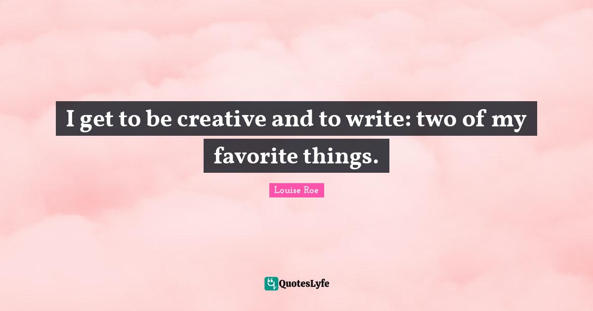 Louise Roe Quotes: "I get to be creative and to write: two of my favorite things."