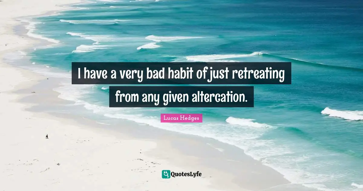 I have a very bad habit of just retreating from any given altercation.