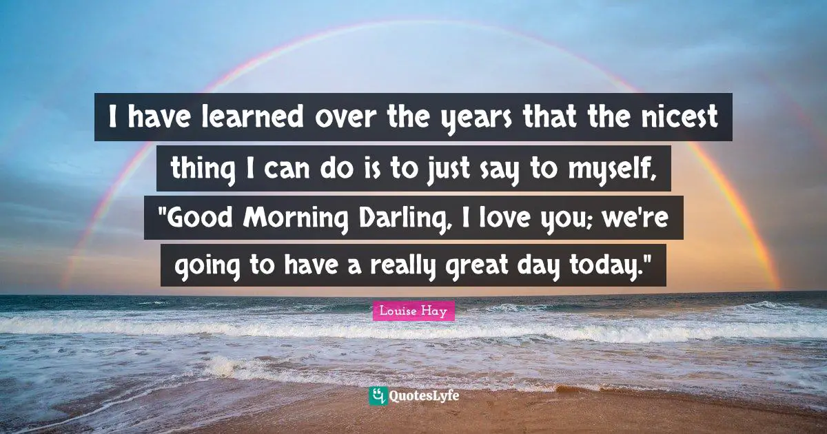 I have learned over the years that the nicest thing I can do is to just say to myself, "Good Morning Darling, I love you; we're going to have a really great day today."