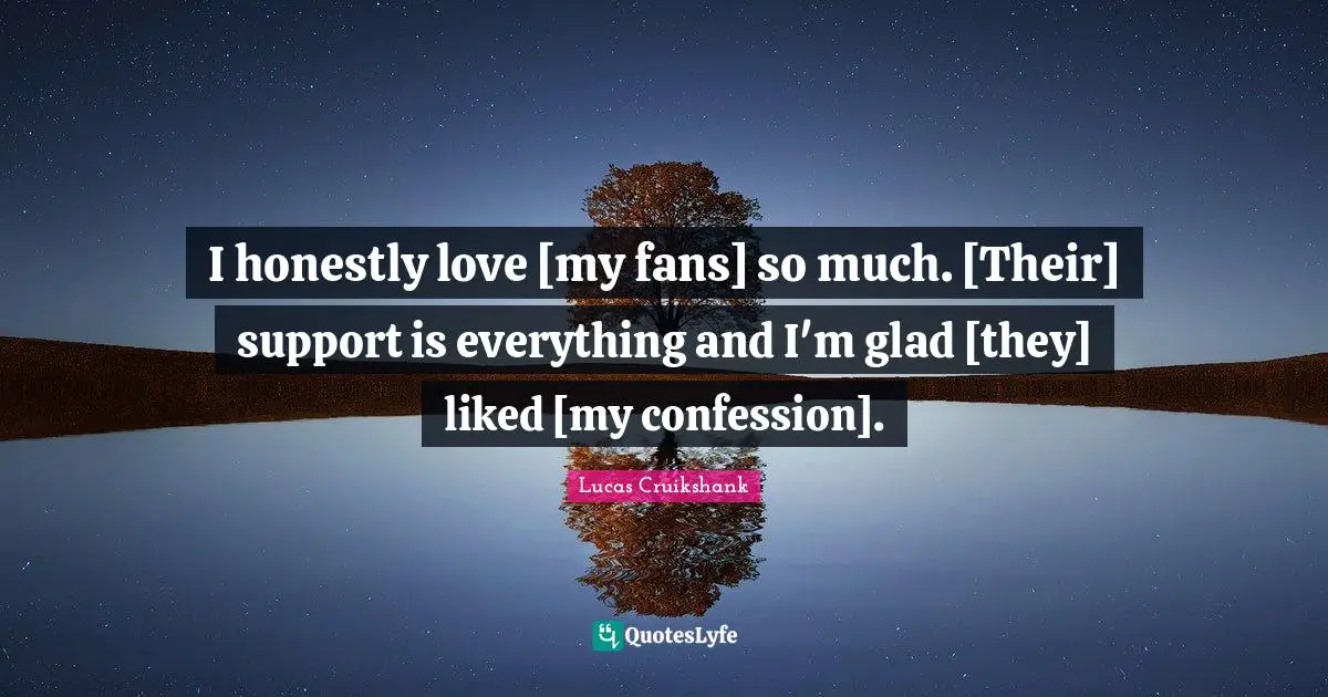 I honestly love [my fans] so much. [Their] support is everything and I'm glad [they] liked [my confession].