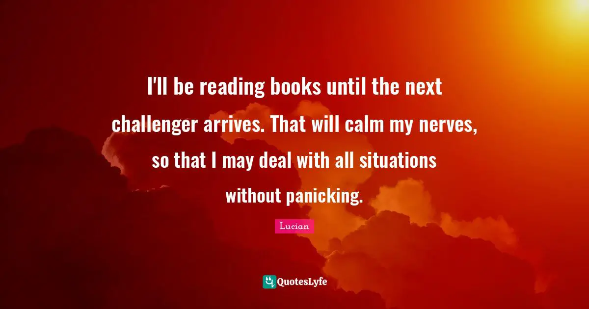 I'll be reading books until the next challenger arrives. That will calm my nerves, so that I may deal with all situations without panicking.