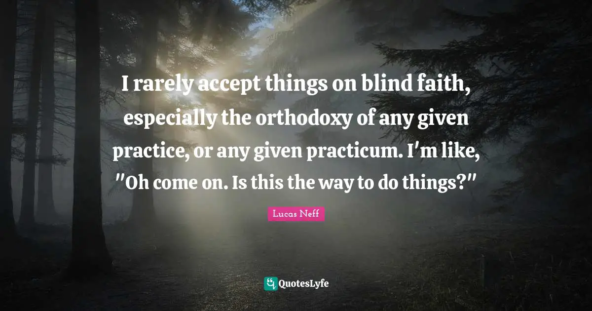 I rarely accept things on blind faith, especially the orthodoxy of any given practice, or any given practicum. I'm like, "Oh come on. Is this the way to do things?"