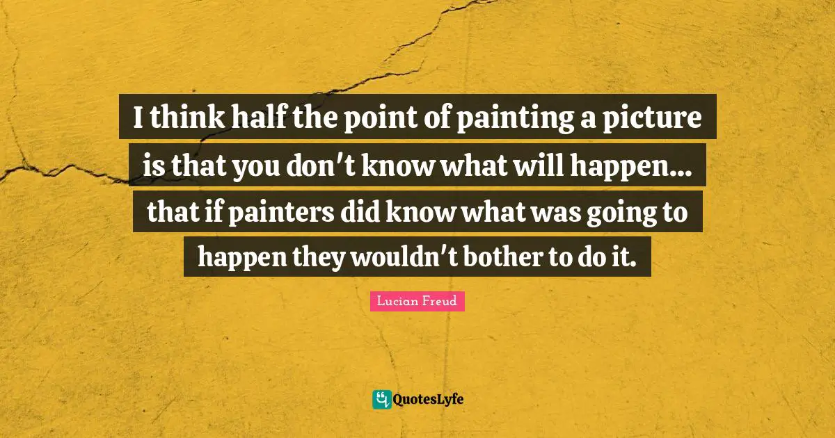 I think half the point of painting a picture is that you don't know what will happen... that if painters did know what was going to happen they wouldn't bother to do it.