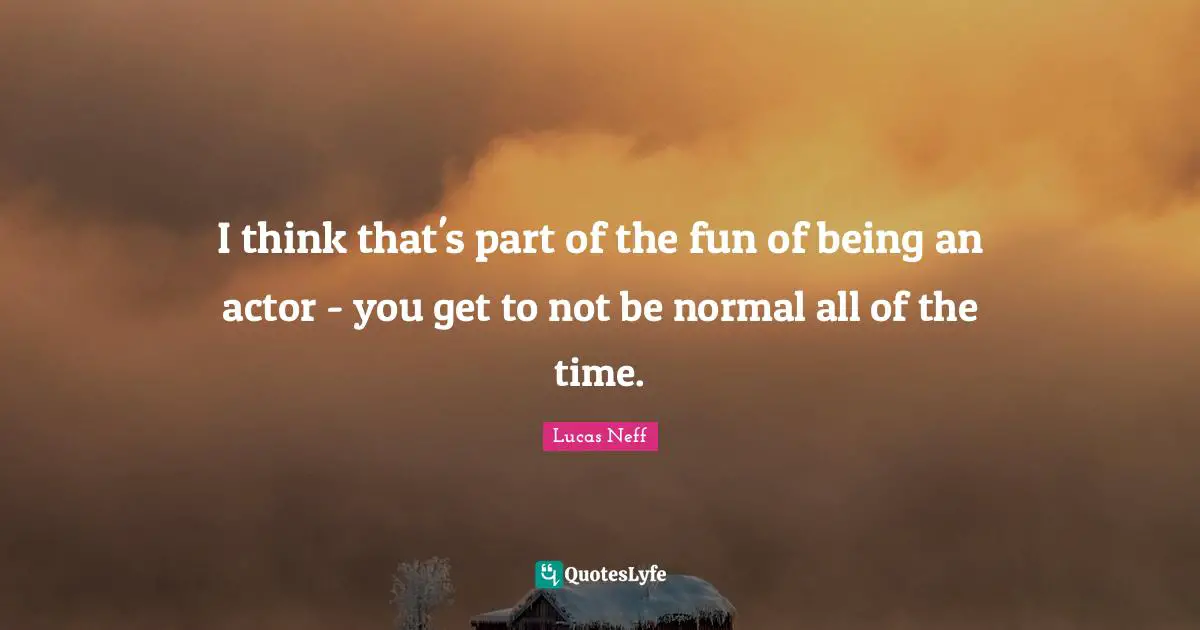I think that's part of the fun of being an actor - you get to not be normal all of the time.
