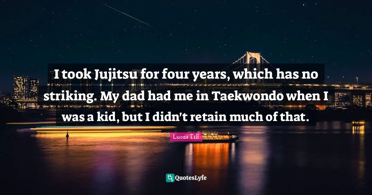 I took Jujitsu for four years, which has no striking. My dad had me in Taekwondo when I was a kid, but I didn't retain much of that.