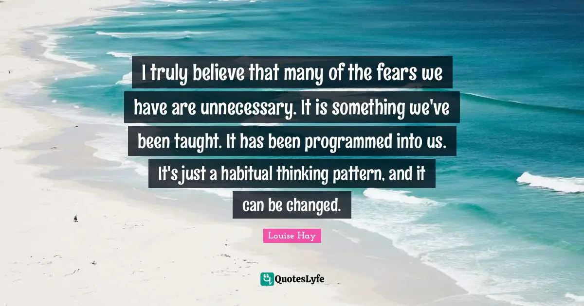 I truly believe that many of the fears we have are unnecessary. It is something we've been taught. It has been programmed into us. It's just a habitual thinking pattern, and it can be changed.