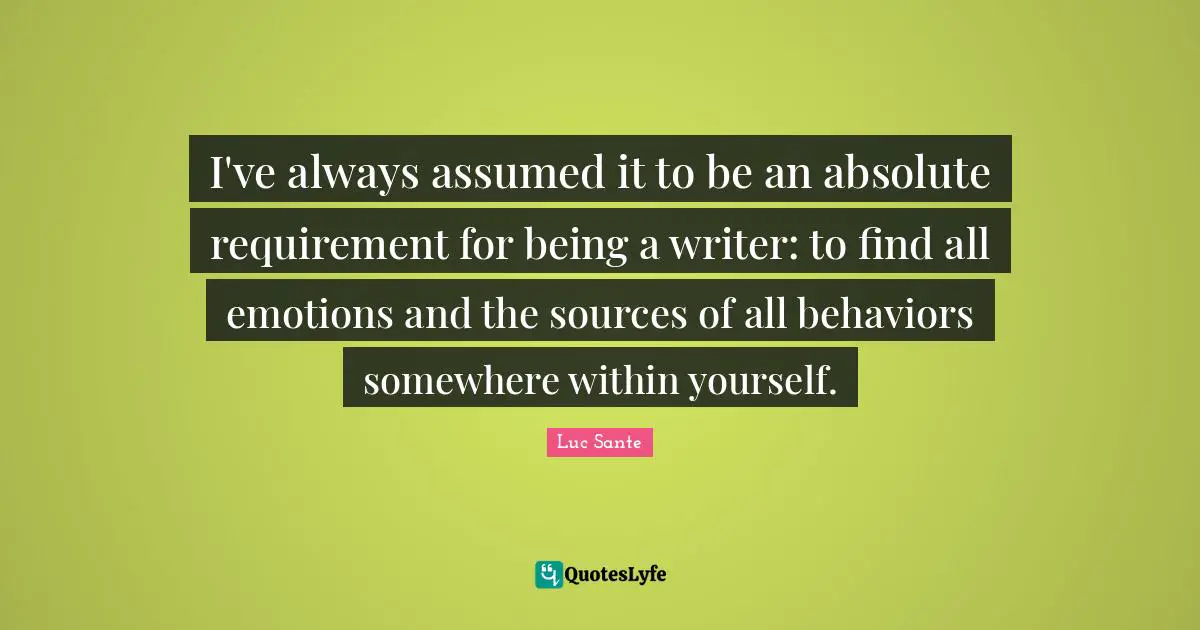 I've always assumed it to be an absolute requirement for being a writer: to find all emotions and the sources of all behaviors somewhere within yourself.