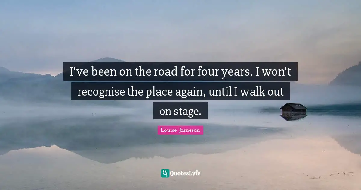 I've been on the road for four years. I won't recognise the place again, until I walk out on stage.