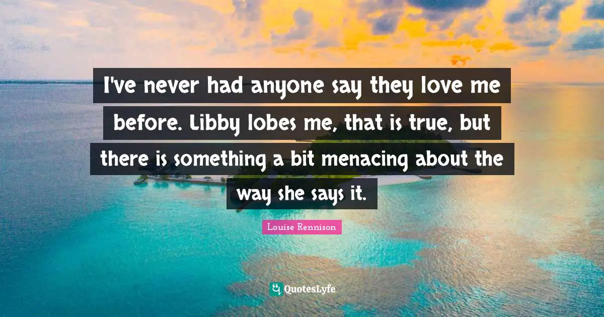 I've never had anyone say they love me before. Libby lobes me, that is true, but there is something a bit menacing about the way she says it.