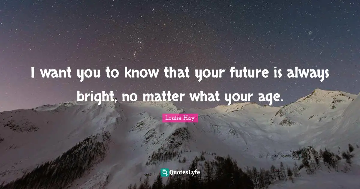 I want you to know that your future is always bright, no matter what your age.