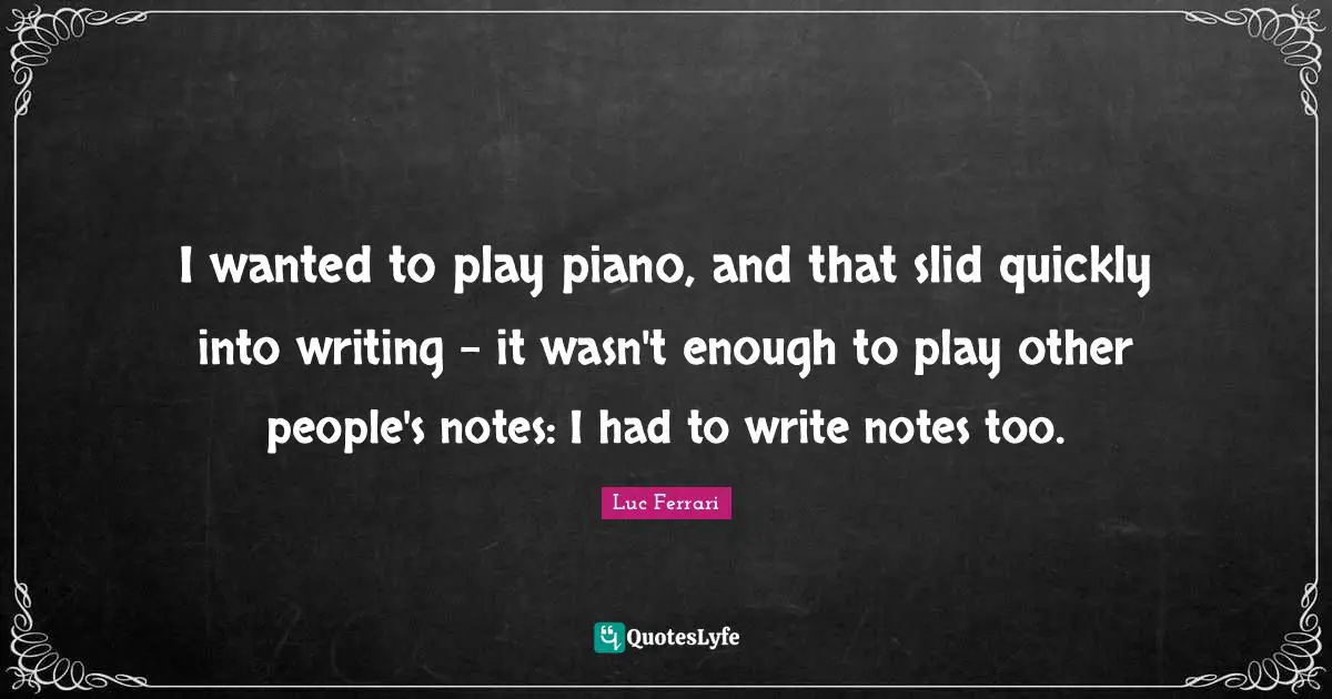 I wanted to play piano, and that slid quickly into writing - it wasn't enough to play other people's notes: I had to write notes too.