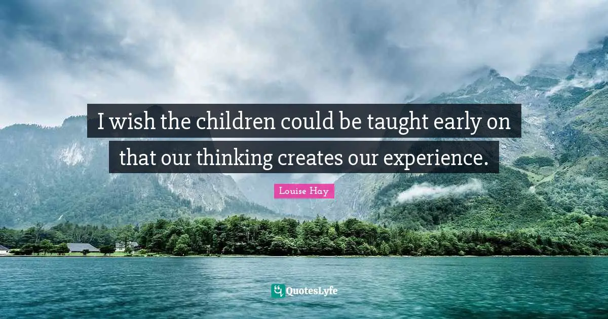 I wish the children could be taught early on that our thinking creates our experience.