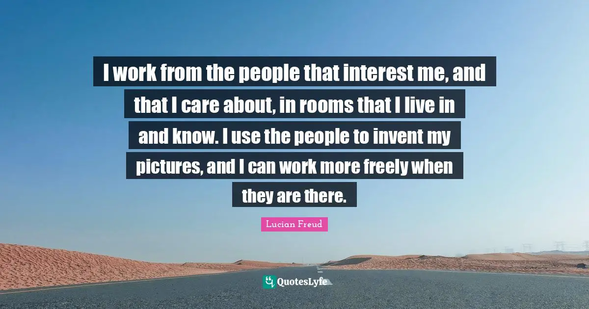 I work from the people that interest me, and that I care about, in rooms that I live in and know. I use the people to invent my pictures, and I can work more freely when they are there.