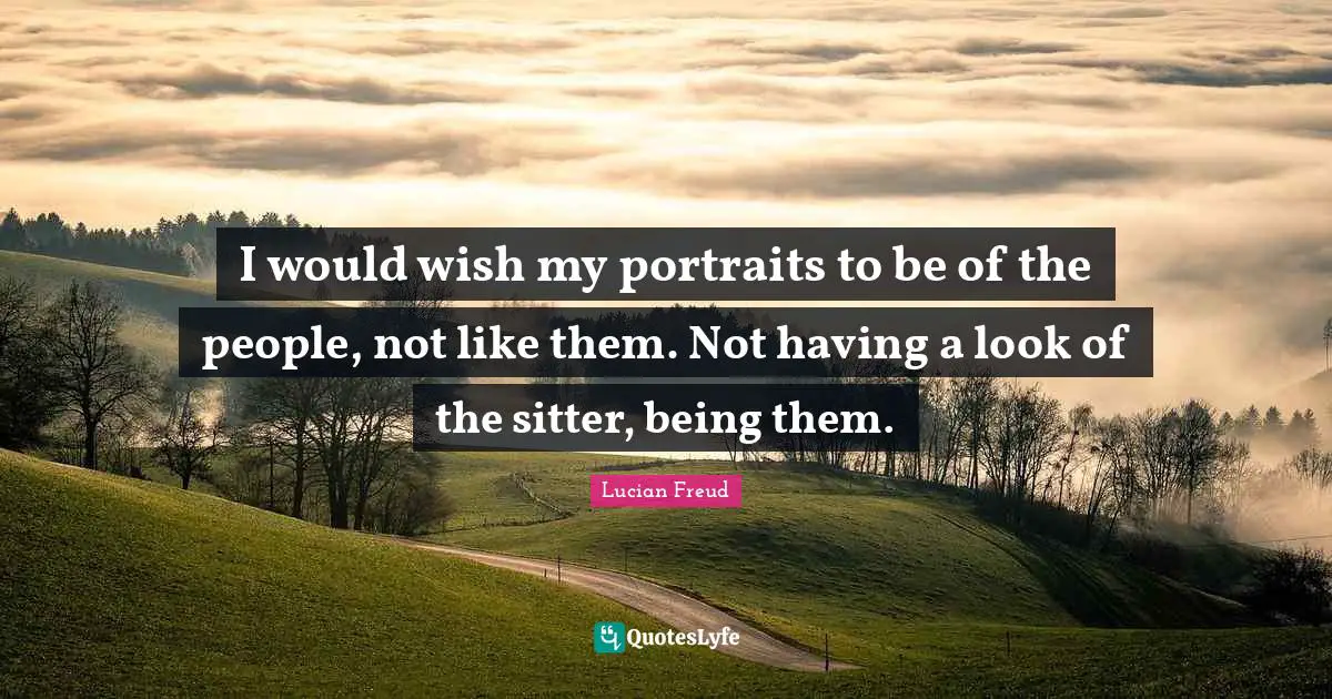 I would wish my portraits to be of the people, not like them. Not having a look of the sitter, being them.