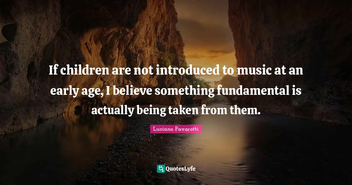 If children are not introduced to music at an early age, I believe something fundamental is actually being taken from them.