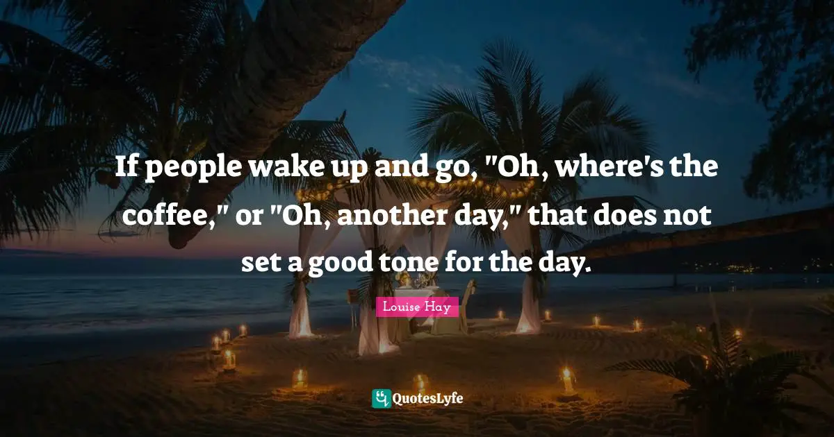 If people wake up and go, "Oh, where's the coffee," or "Oh, another day," that does not set a good tone for the day.