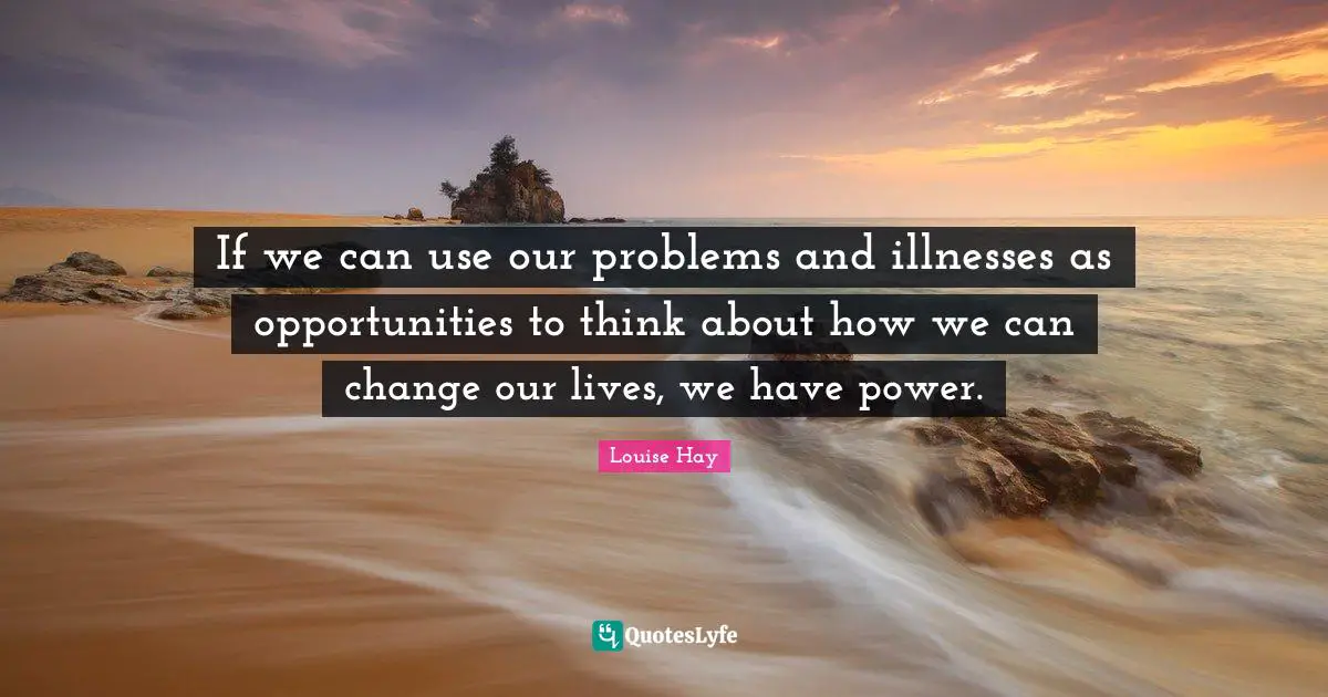If we can use our problems and illnesses as opportunities to think about how we can change our lives, we have power.
