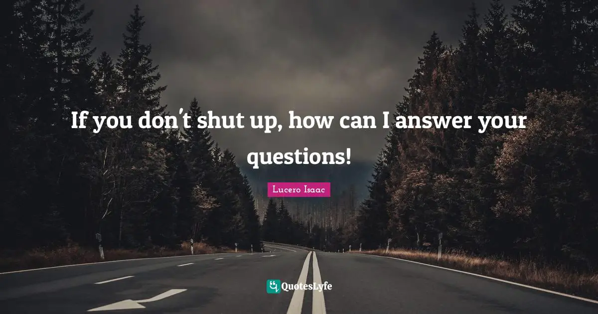 If you don't shut up, how can I answer your questions!