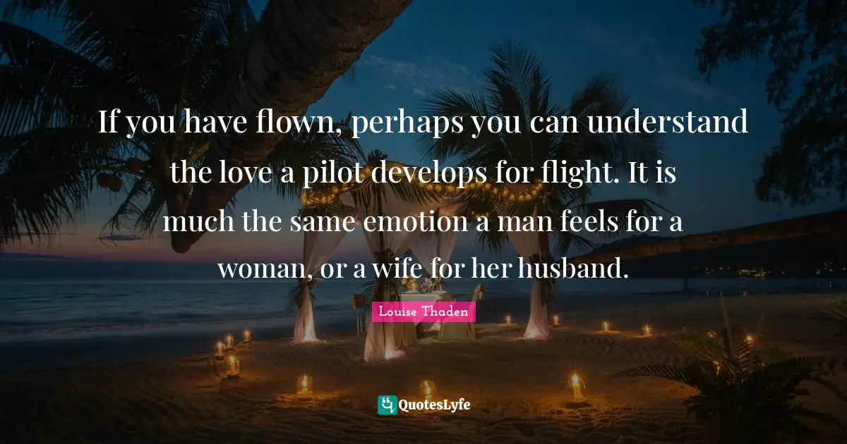If you have flown, perhaps you can understand the love a pilot develops for flight. It is much the same emotion a man feels for a woman, or a wife for her husband.
