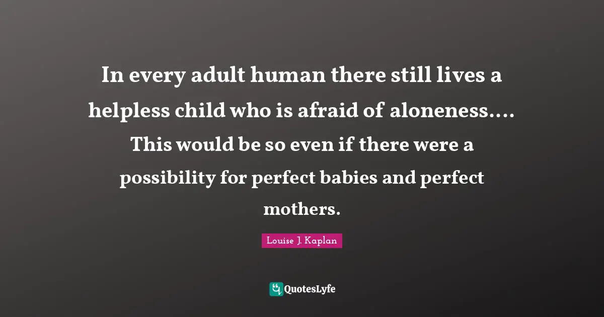 In every adult human there still lives a helpless child who is afraid of aloneness.... This would be so even if there were a possibility for perfect babies and perfect mothers.